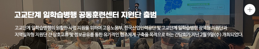 고교단계 일학습병행 공동훈련센터 지원단 출범 고교단계 일학습병행의 원활한 사업 지원을 위하여 고용노동부, 한국산업인력공단 및 고교단계 일학습병행 광역형 지원단과 지역밀착형 지원단 간 상호교류 및 정보공유를 통한 유기적인 협조체계 구축을 목적으로 하는 간담회가 지난 2월 9일(수) 개최되었다.